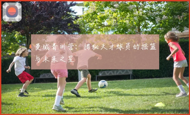 曼城青训营：揭秘天才球员的摇篮与未来之星